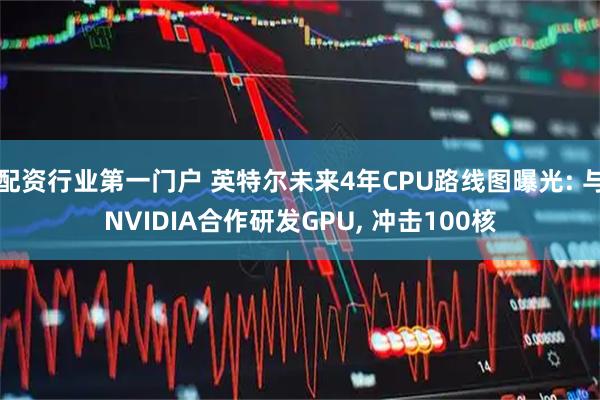 配资行业第一门户 英特尔未来4年CPU路线图曝光: 与NVIDIA合作研发GPU, 冲击100核