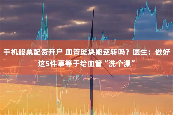 手机股票配资开户 血管斑块能逆转吗？医生：做好这5件事等于给血管“洗个澡”