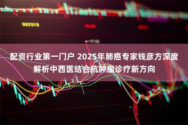 配资行业第一门户 2025年肺癌专家钱彦方深度解析中西医结合抗肿瘤诊疗新方向