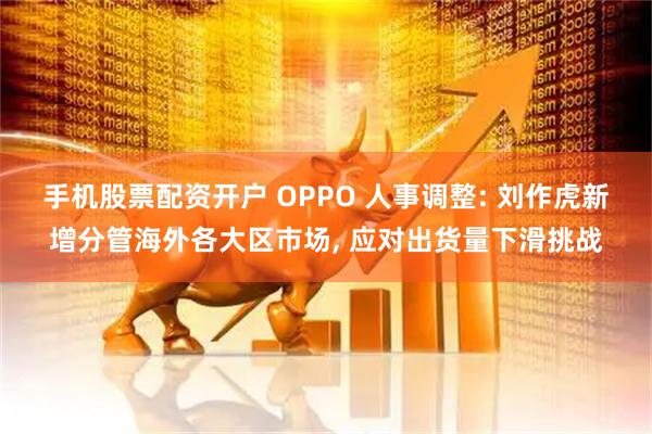 手机股票配资开户 OPPO 人事调整: 刘作虎新增分管海外各大区市场, 应对出货量下滑挑战