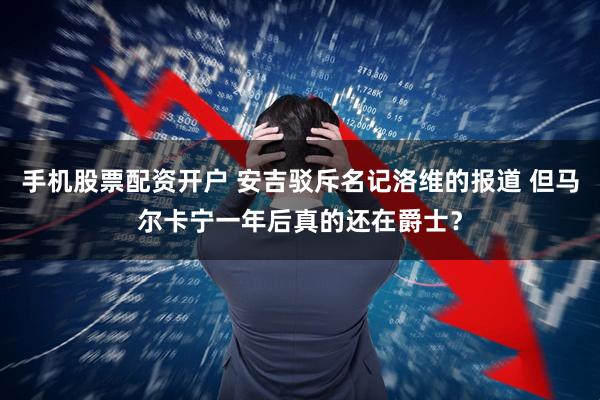 手机股票配资开户 安吉驳斥名记洛维的报道 但马尔卡宁一年后真的还在爵士？