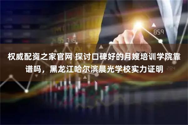 权威配资之家官网 探讨口碑好的月嫂培训学院靠谱吗，黑龙江哈尔滨晨光学校实力证明