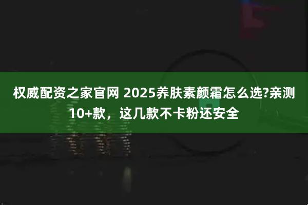 权威配资之家官网 2025养肤素颜霜怎么选?亲测10+款，这几款不卡粉还安全