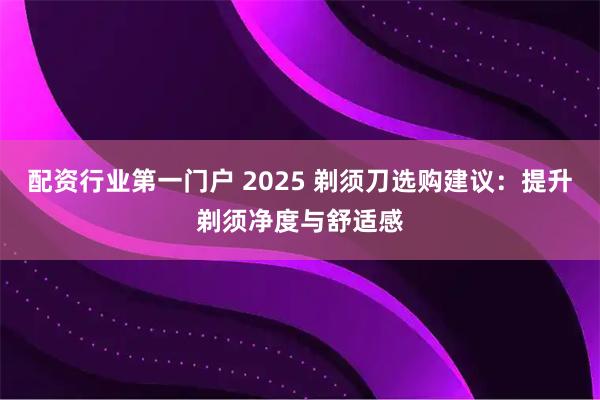 配资行业第一门户 2025 剃须刀选购建议：提升剃须净度与舒适感