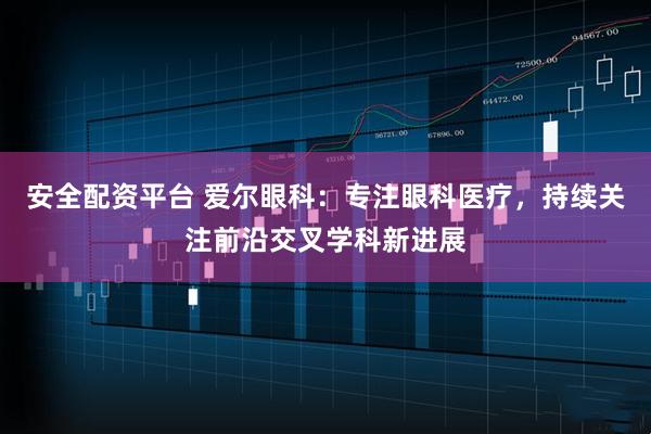 安全配资平台 爱尔眼科：专注眼科医疗，持续关注前沿交叉学科新进展