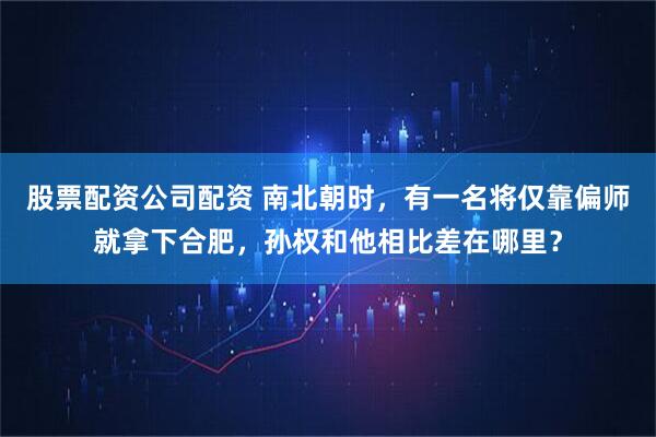 股票配资公司配资 南北朝时，有一名将仅靠偏师就拿下合肥，孙权和他相比差在哪里？