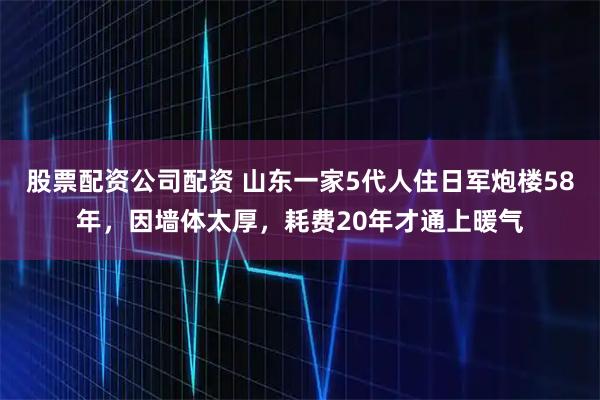 股票配资公司配资 山东一家5代人住日军炮楼58年，因墙体太厚，耗费20年才通上暖气