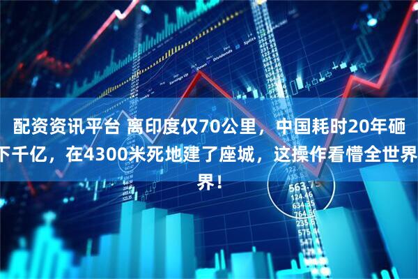 配资资讯平台 离印度仅70公里，中国耗时20年砸下千亿，在4300米死地建了座城，这操作看懵全世界！