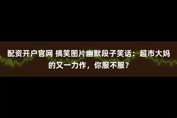 配资开户官网 搞笑图片幽默段子笑话：超市大妈的又一力作，你服不服？