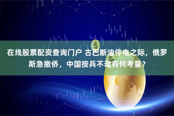 在线股票配资查询门户 古巴断油停电之际，俄罗斯急撤侨，中国按兵不动有何考量？
