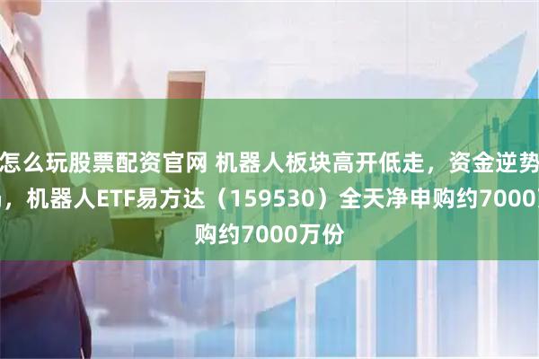 怎么玩股票配资官网 机器人板块高开低走，资金逆势布局，机器人ETF易方达（159530）全天净申购约7000万份