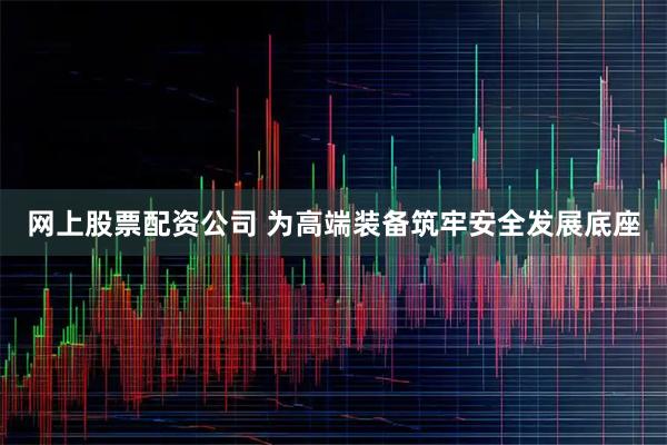 网上股票配资公司 为高端装备筑牢安全发展底座