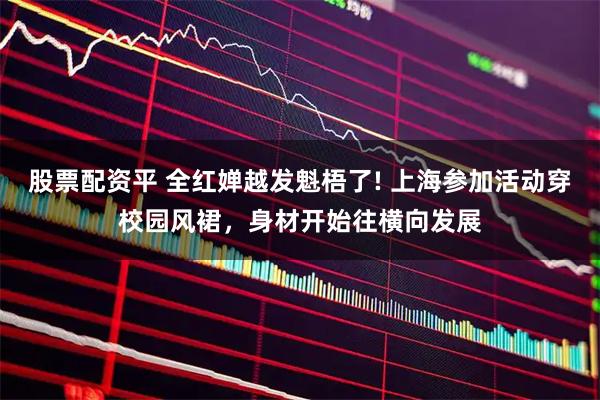 股票配资平 全红婵越发魁梧了! 上海参加活动穿校园风裙，身材开始往横向发展