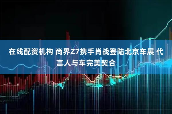 在线配资机构 尚界Z7携手肖战登陆北京车展 代言人与车完美契合