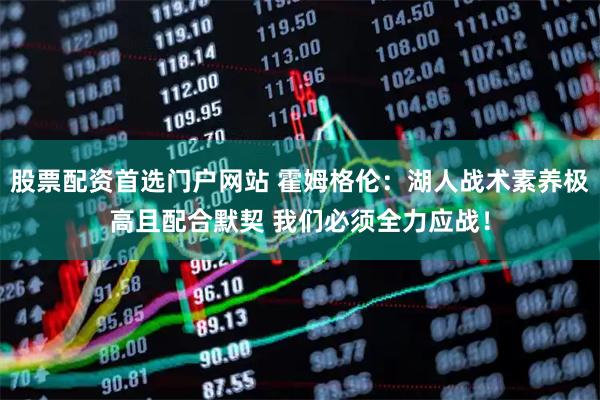 股票配资首选门户网站 霍姆格伦：湖人战术素养极高且配合默契 我们必须全力应战！