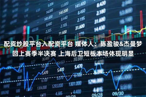 配资炒股平台入配资平台 媒体人:陈盈骏&杰曼梦回上赛季半决赛 上海后卫短板本场体现明显