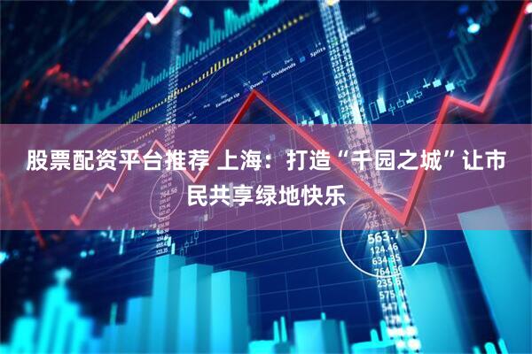 股票配资平台推荐 上海：打造“千园之城”让市民共享绿地快乐