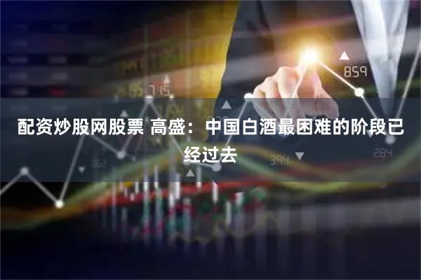 配资炒股网股票 高盛：中国白酒最困难的阶段已经过去
