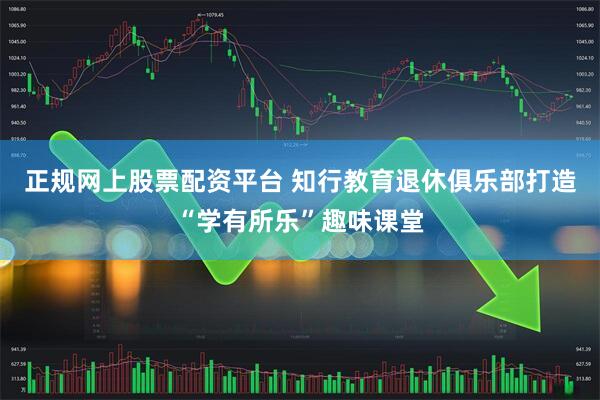 正规网上股票配资平台 知行教育退休俱乐部打造“学有所乐”趣味课堂