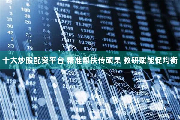 十大炒股配资平台 精准帮扶传硕果 教研赋能促均衡