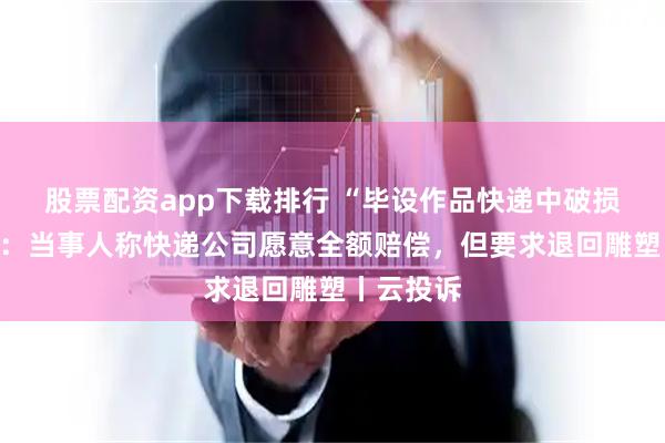 股票配资app下载排行 “毕设作品快递中破损”新进展：当事人称快递公司愿意全额赔偿，但要求退回雕塑丨云投诉