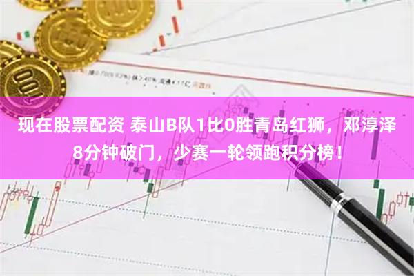 现在股票配资 泰山B队1比0胜青岛红狮，邓淳泽8分钟破门，少赛一轮领跑积分榜！