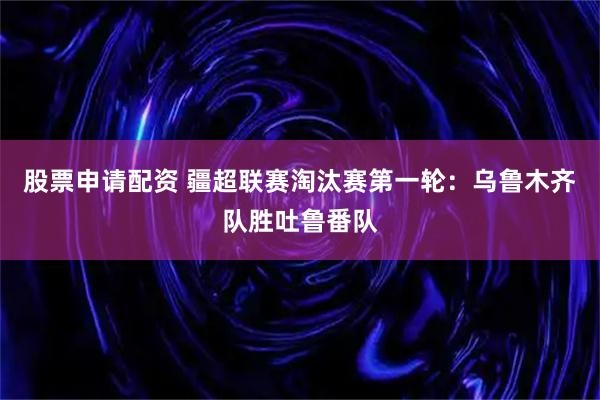 股票申请配资 疆超联赛淘汰赛第一轮：乌鲁木齐队胜吐鲁番队