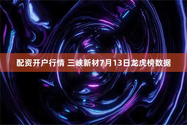 配资开户行情 三峡新材7月13日龙虎榜数据