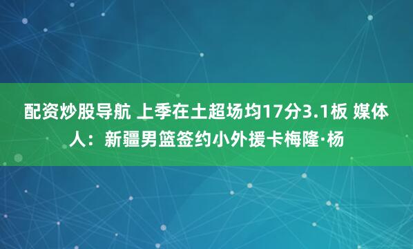 配资炒股导航 上季在土超场均17分3.1板 媒体人：新疆男篮签约小外援卡梅隆·杨