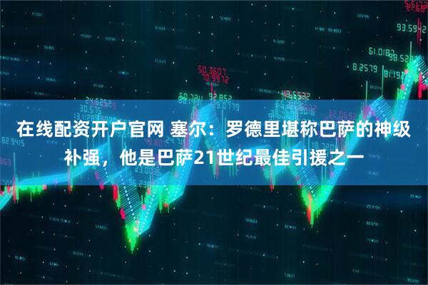 在线配资开户官网 塞尔：罗德里堪称巴萨的神级补强，他是巴萨21世纪最佳引援之一