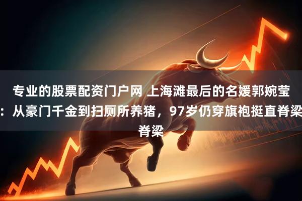 专业的股票配资门户网 上海滩最后的名媛郭婉莹：从豪门千金到扫厕所养猪，97岁仍穿旗袍挺直脊梁