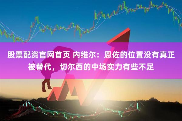 股票配资官网首页 内维尔：恩佐的位置没有真正被替代，切尔西的中场实力有些不足