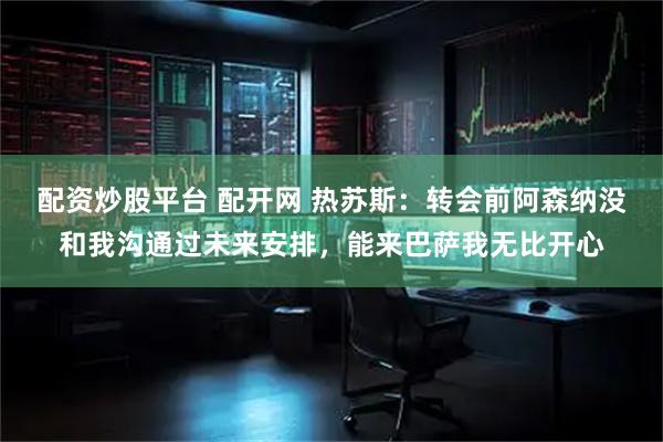 配资炒股平台 配开网 热苏斯：转会前阿森纳没和我沟通过未来安排，能来巴萨我无比开心